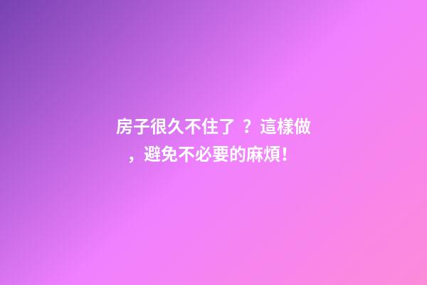 房子很久不住了？這樣做，避免不必要的麻煩！